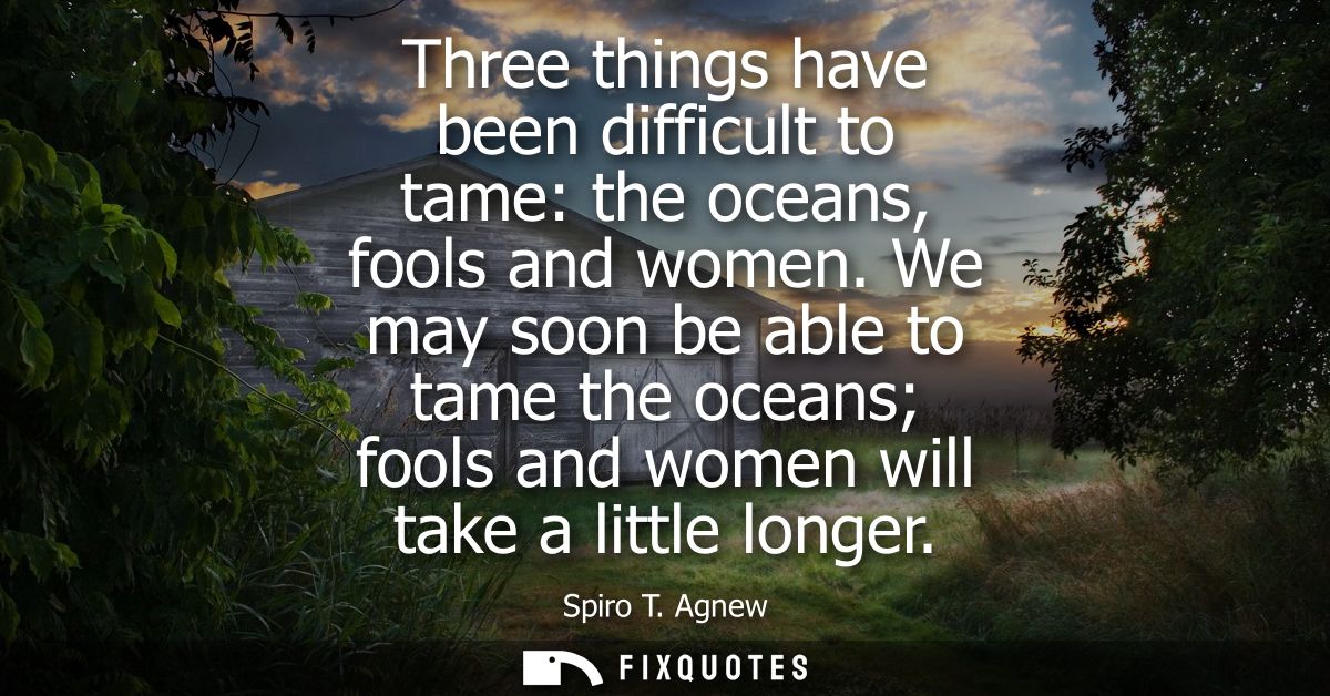 Three things have been difficult to tame: the oceans, fools and women. We may soon be able to tame the oceans fools and 