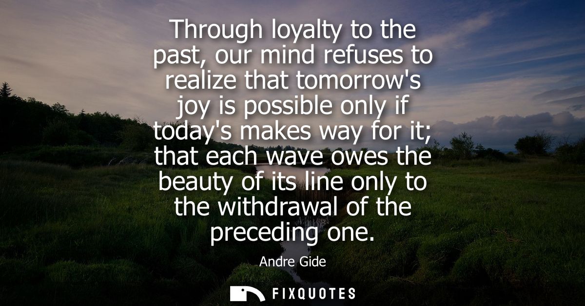 Through loyalty to the past, our mind refuses to realize that tomorrows joy is possible only if todays makes way for it 