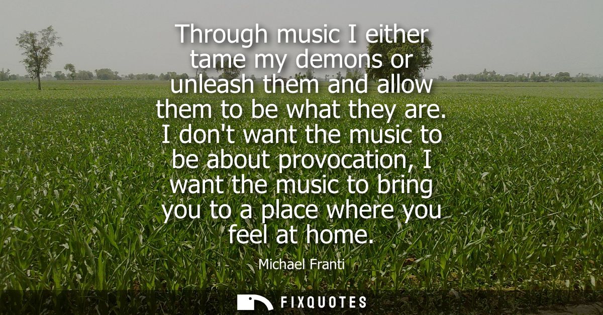 Through music I either tame my demons or unleash them and allow them to be what they are. I dont want the music to be ab