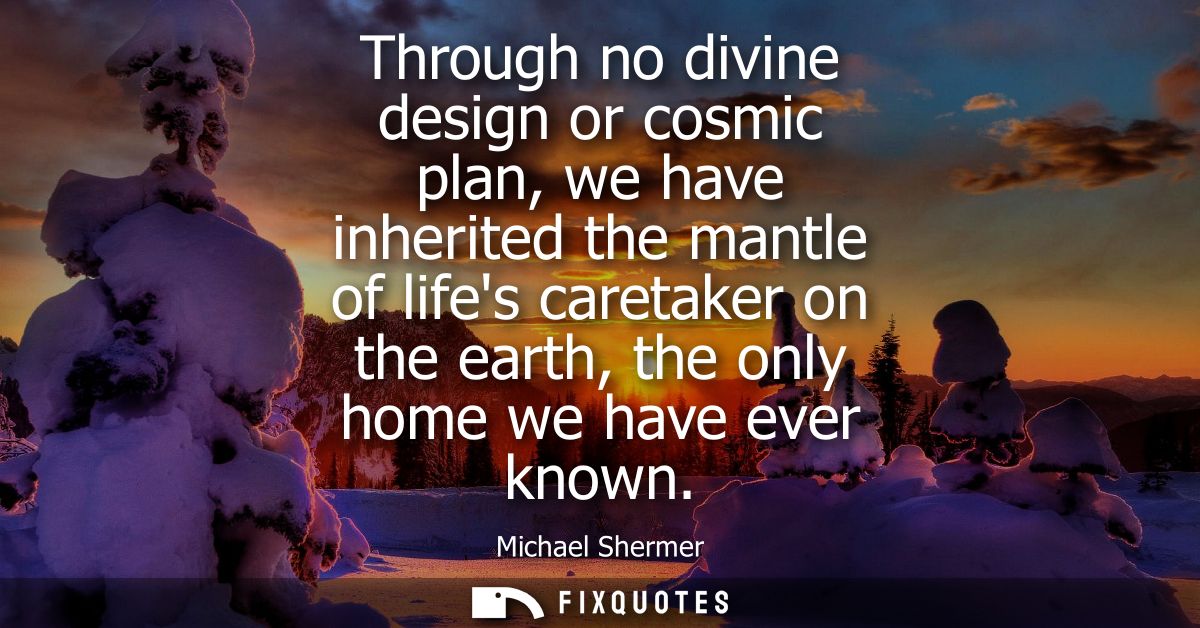 Through no divine design or cosmic plan, we have inherited the mantle of lifes caretaker on the earth, the only home we 