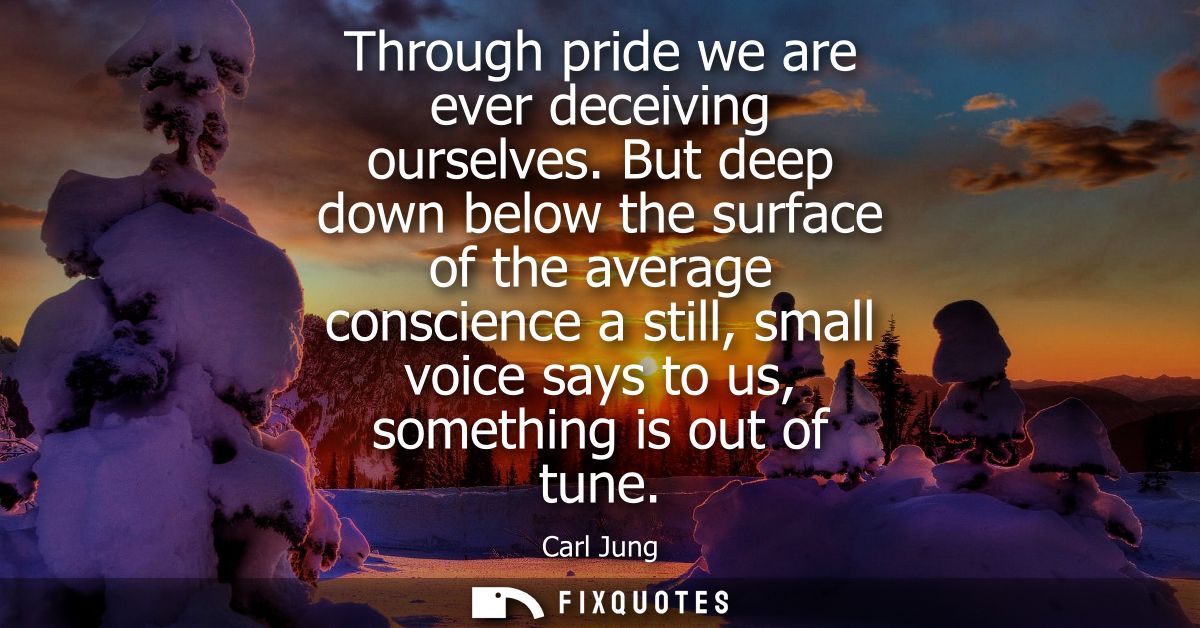 Through pride we are ever deceiving ourselves. But deep down below the surface of the average conscience a still, small 
