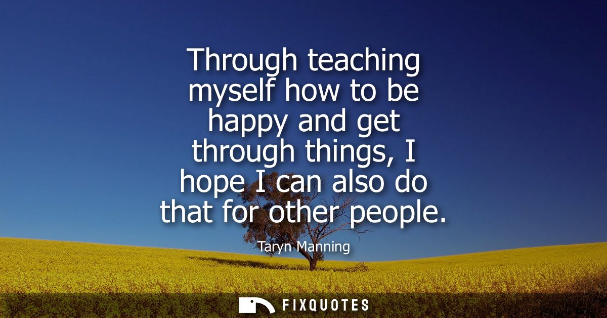 Through teaching myself how to be happy and get through things, I hope I can also do that for other people