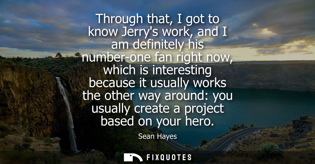 Through that, I got to know Jerrys work, and I am definitely his number-one fan right now, which is interesting because 