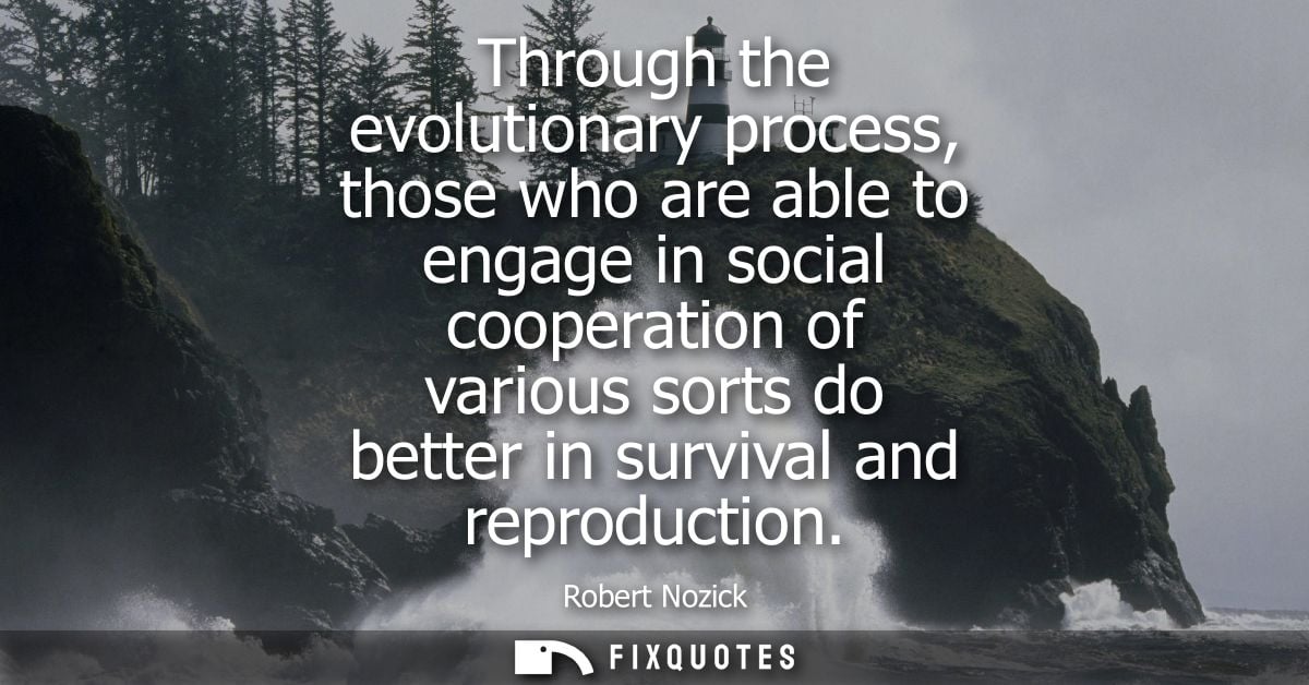 Through the evolutionary process, those who are able to engage in social cooperation of various sorts do better in survi
