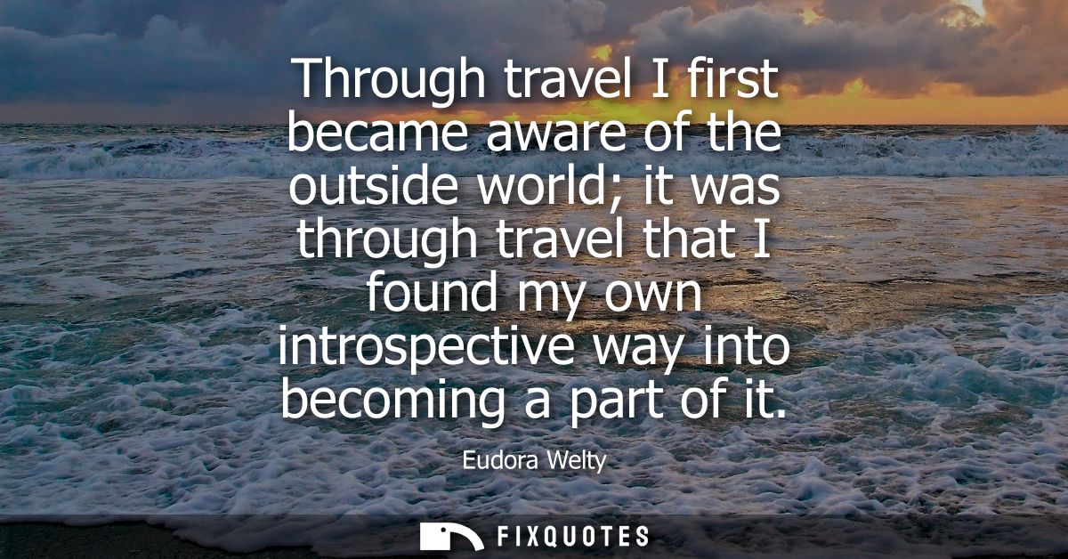 Through travel I first became aware of the outside world it was through travel that I found my own introspective way int