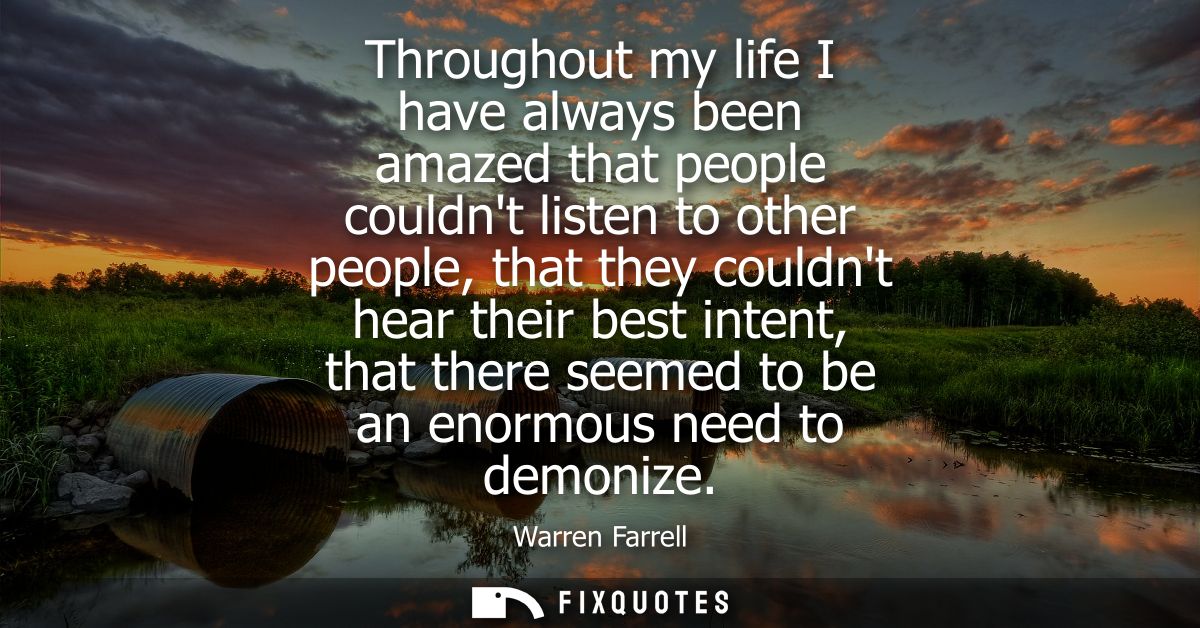 Throughout my life I have always been amazed that people couldnt listen to other people, that they couldnt hear their be