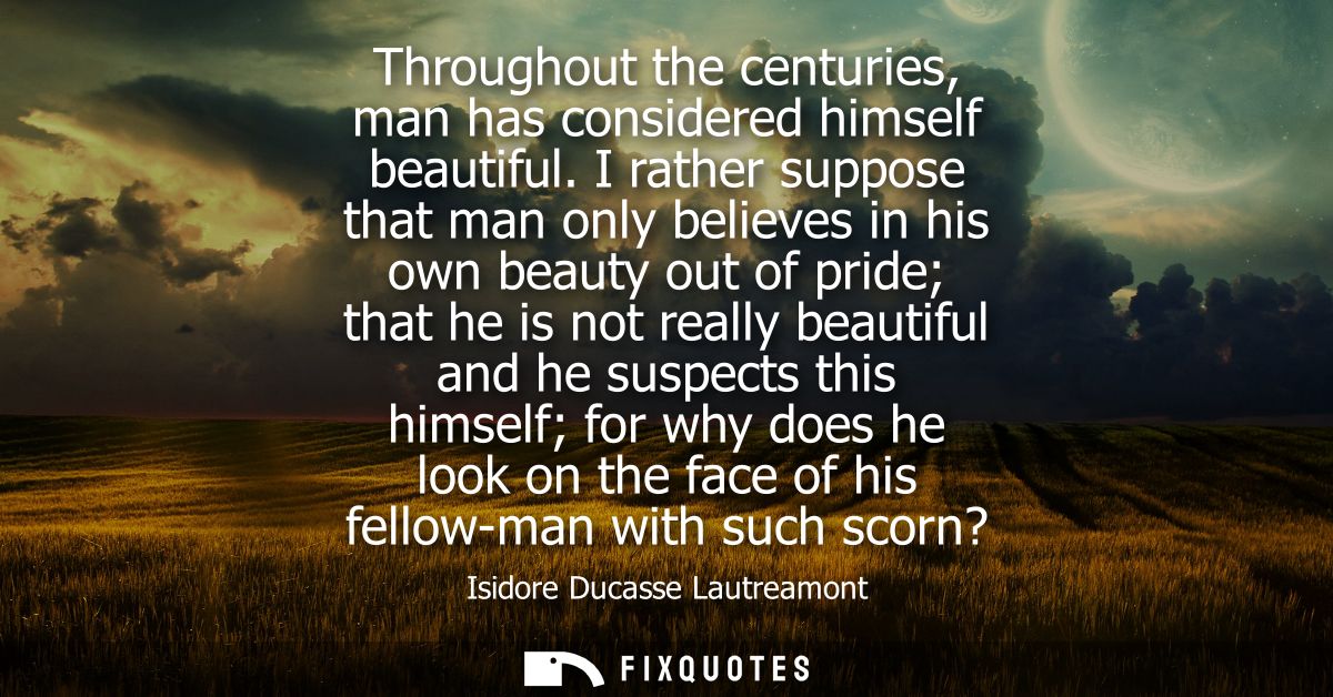 Throughout the centuries, man has considered himself beautiful. I rather suppose that man only believes in his own beaut