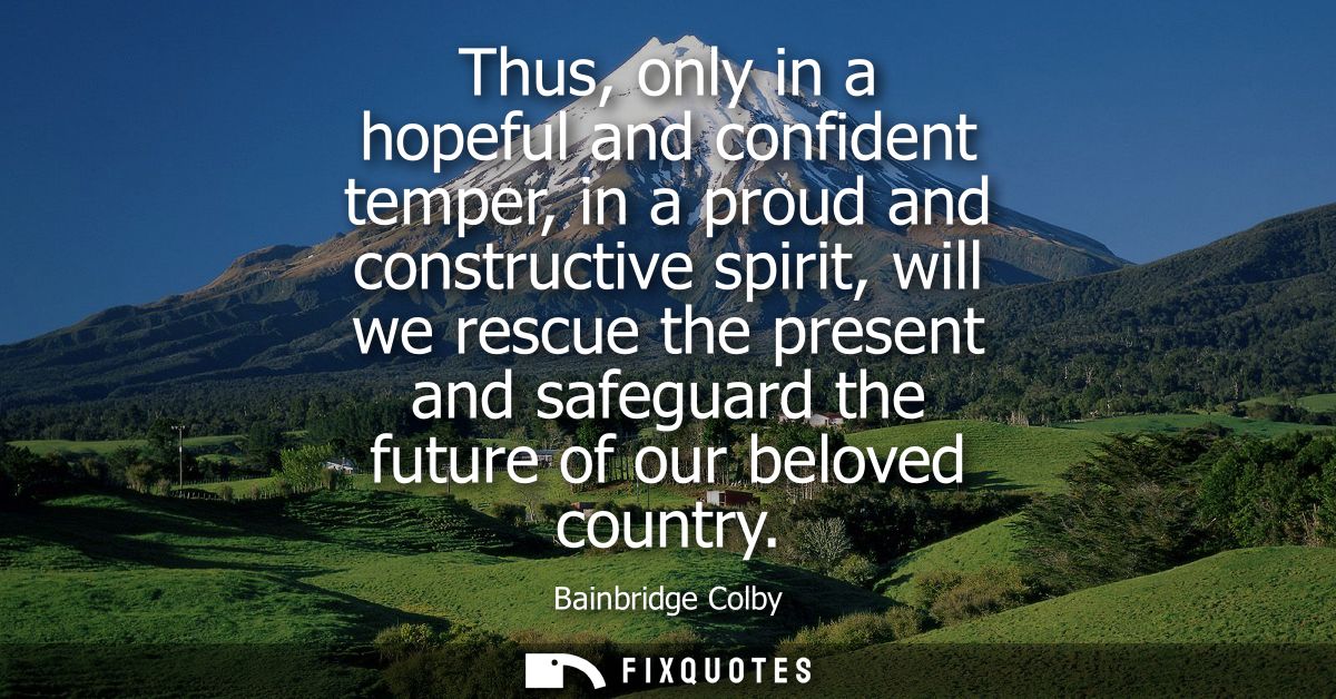 Thus, only in a hopeful and confident temper, in a proud and constructive spirit, will we rescue the present and safegua