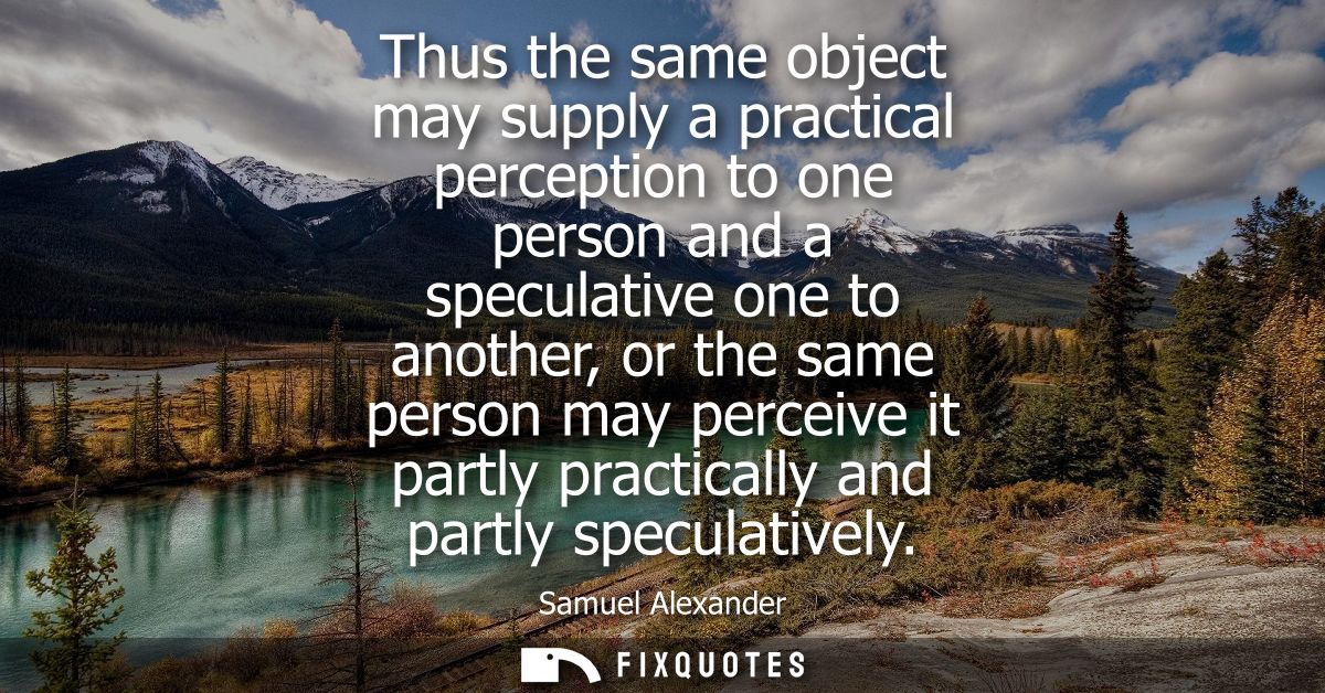 Thus the same object may supply a practical perception to one person and a speculative one to another, or the same perso