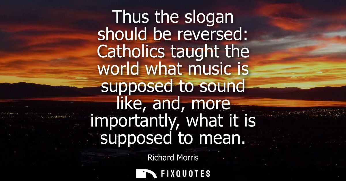 Thus the slogan should be reversed: Catholics taught the world what music is supposed to sound like, and, more important