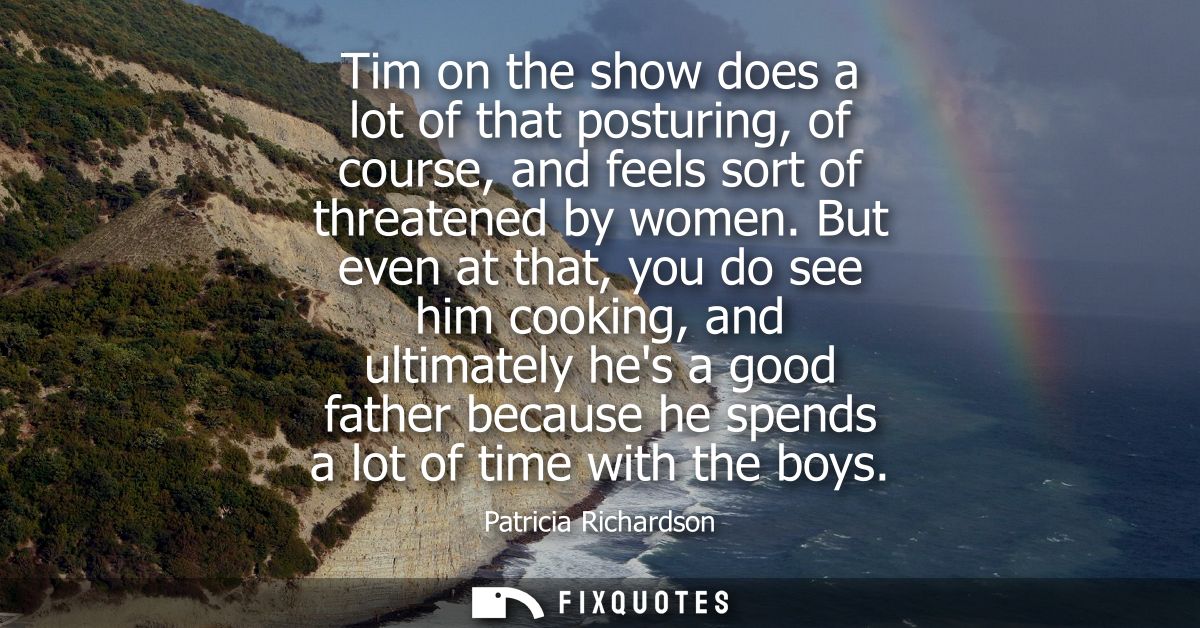 Tim on the show does a lot of that posturing, of course, and feels sort of threatened by women. But even at that, you do