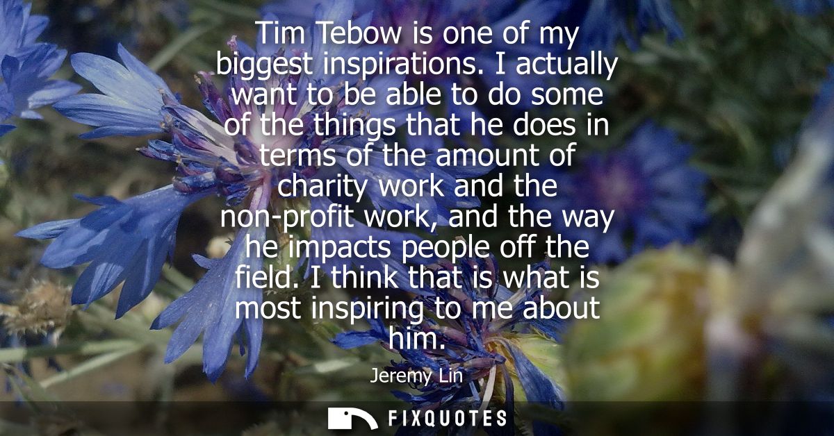 Tim Tebow is one of my biggest inspirations. I actually want to be able to do some of the things that he does in terms o