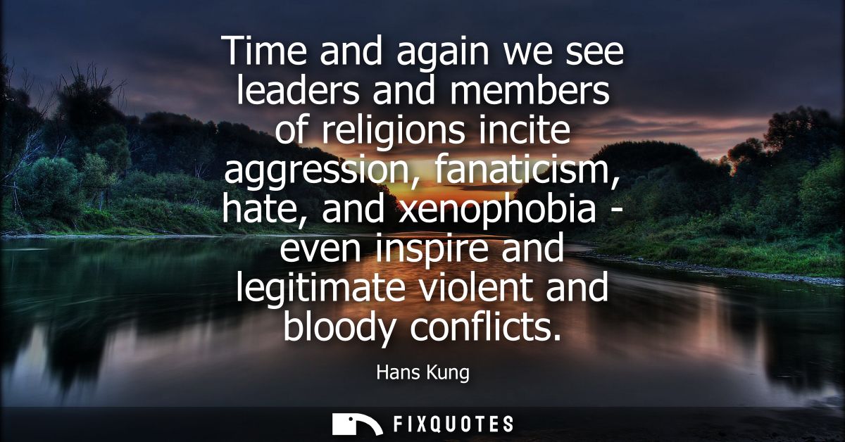 Time and again we see leaders and members of religions incite aggression, fanaticism, hate, and xenophobia - even inspir