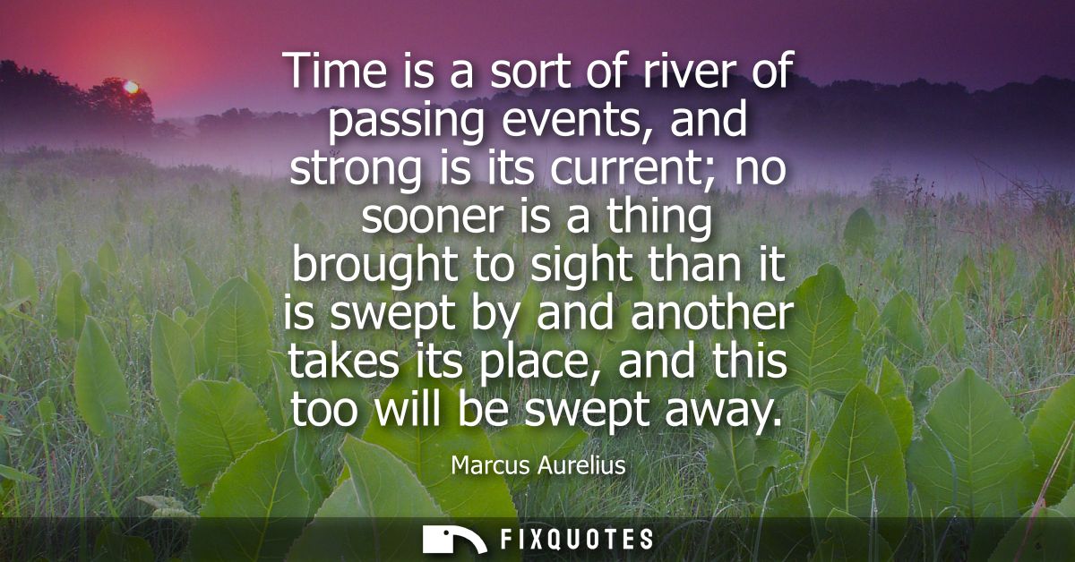 Time is a sort of river of passing events, and strong is its current no sooner is a thing brought to sight than it is sw