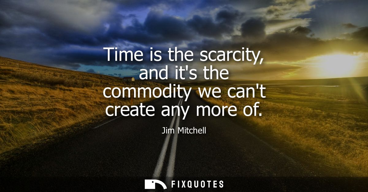 Time is the scarcity, and its the commodity we cant create any more of