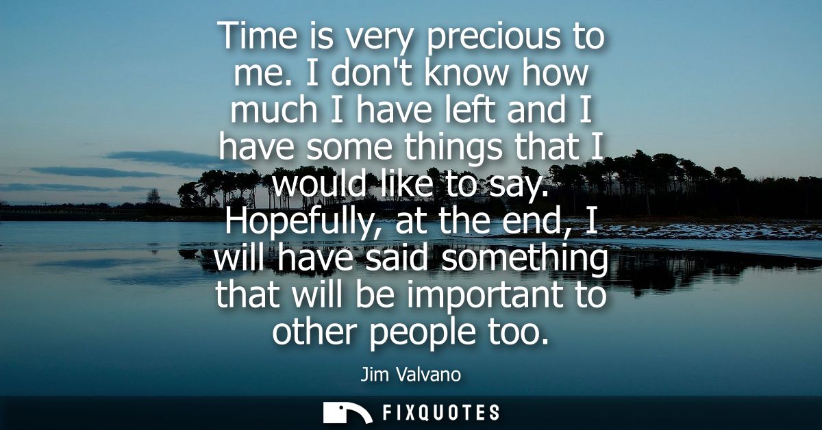 Time is very precious to me. I dont know how much I have left and I have some things that I would like to say.