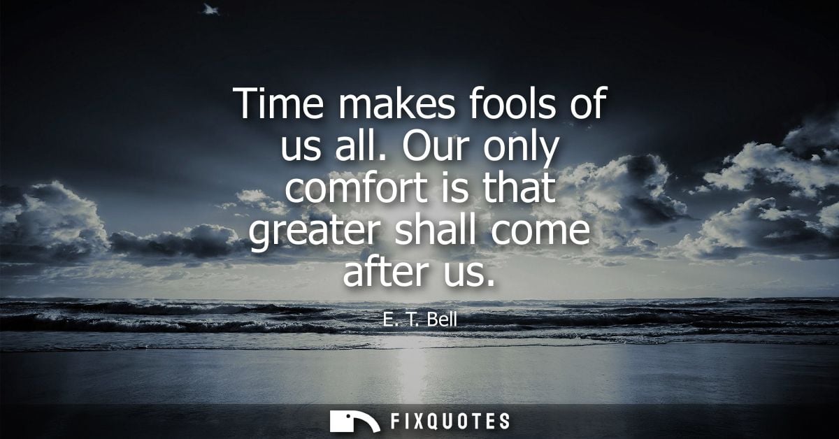 Time makes fools of us all. Our only comfort is that greater shall come after us