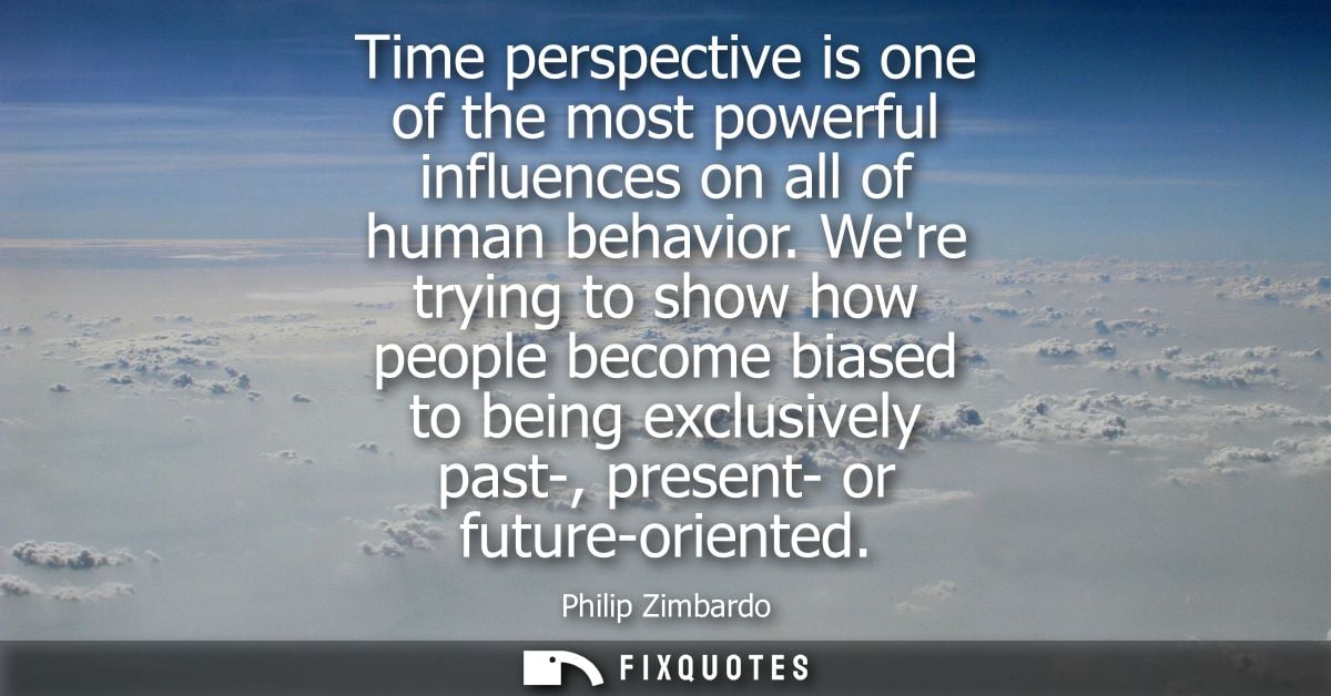 Time perspective is one of the most powerful influences on all of human behavior. Were trying to show how people become 