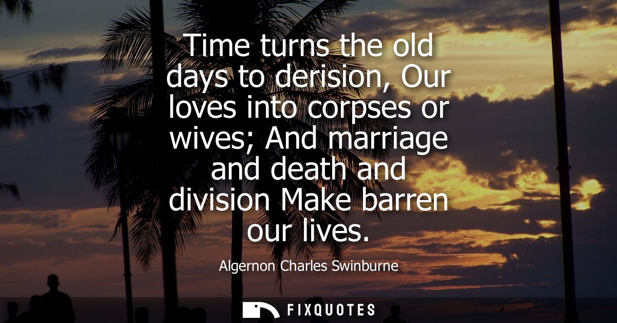 Time turns the old days to derision, Our loves into corpses or wives And marriage and death and division Make barren our