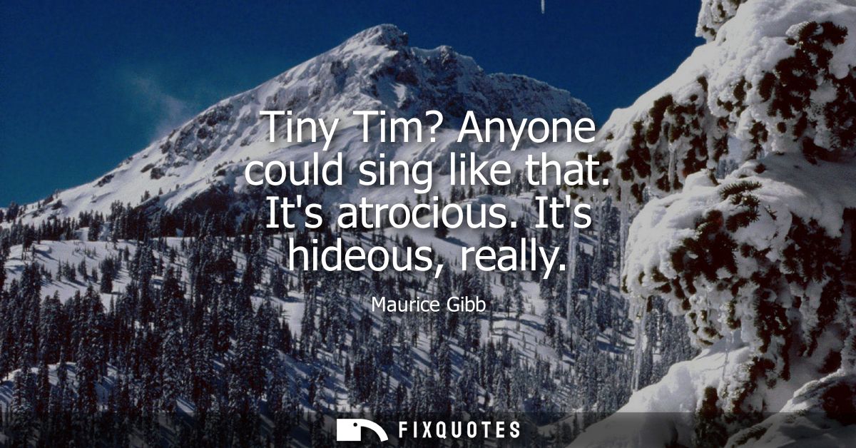 Tiny Tim? Anyone could sing like that. Its atrocious. Its hideous, really