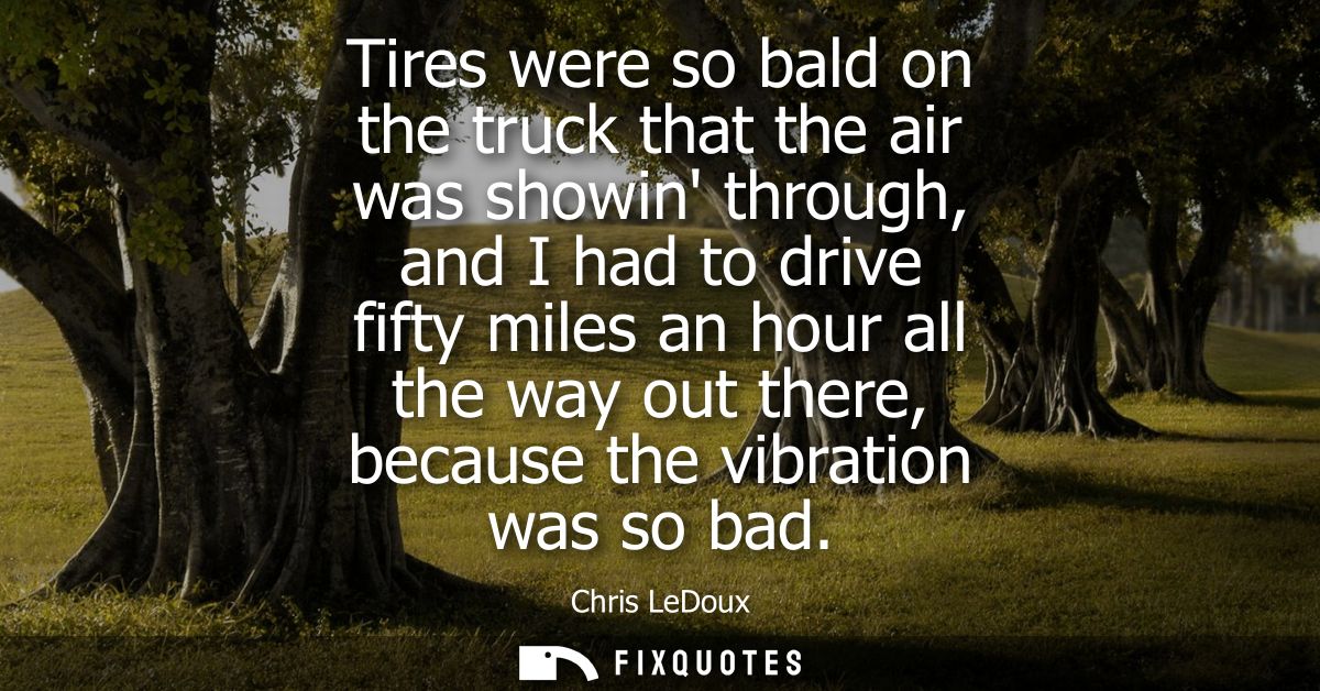 Tires were so bald on the truck that the air was showin through, and I had to drive fifty miles an hour all the way out 