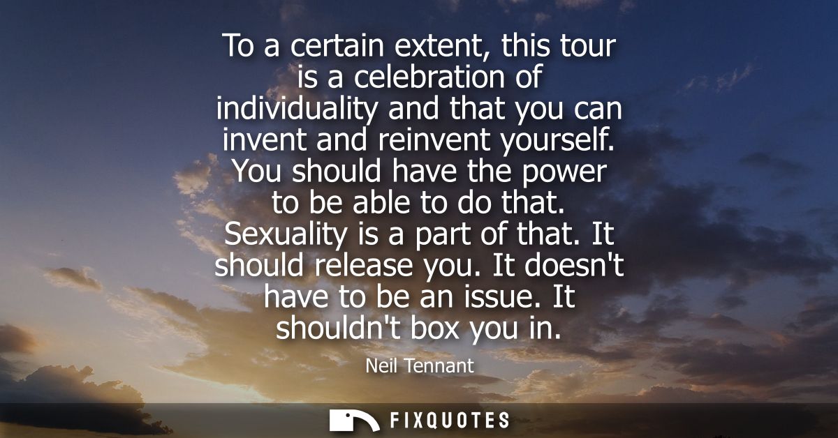 To a certain extent, this tour is a celebration of individuality and that you can invent and reinvent yourself. You shou