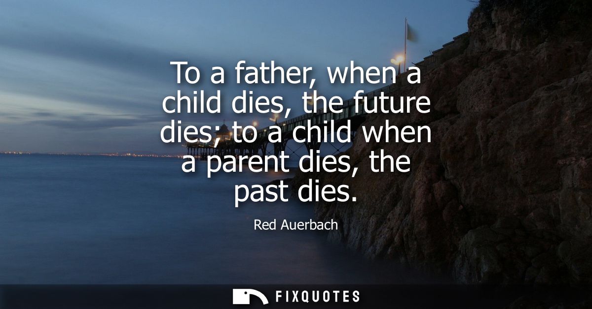To a father, when a child dies, the future dies to a child when a parent dies, the past dies
