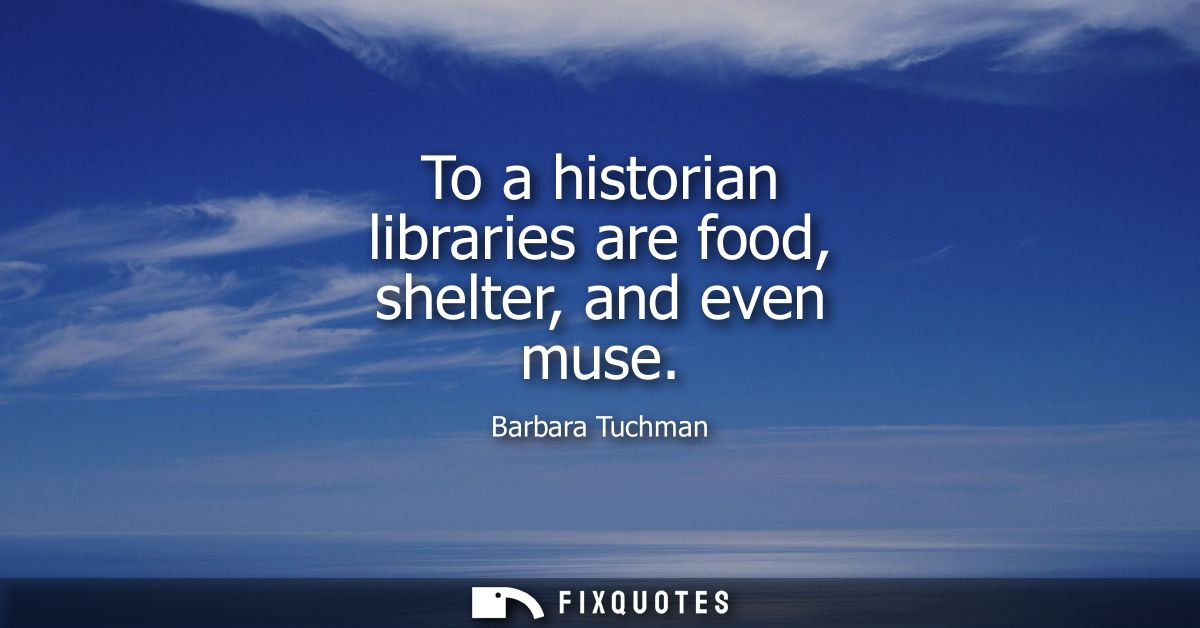 To a historian libraries are food, shelter, and even muse