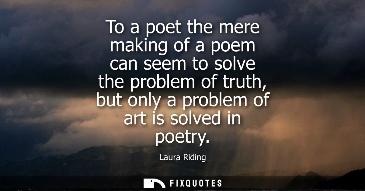 To a poet the mere making of a poem can seem to solve the problem of truth, but only a problem of art is solved in poetr
