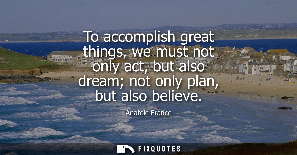 To accomplish great things, we must not only act, but also dream not only plan, but also believe