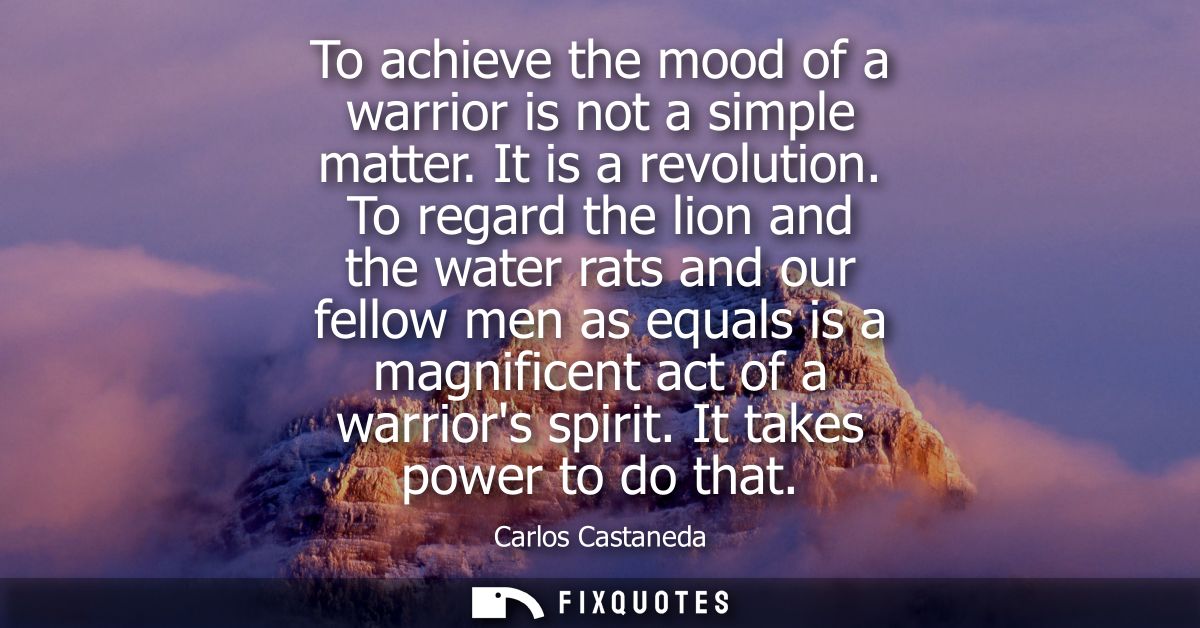 To achieve the mood of a warrior is not a simple matter. It is a revolution. To regard the lion and the water rats and o