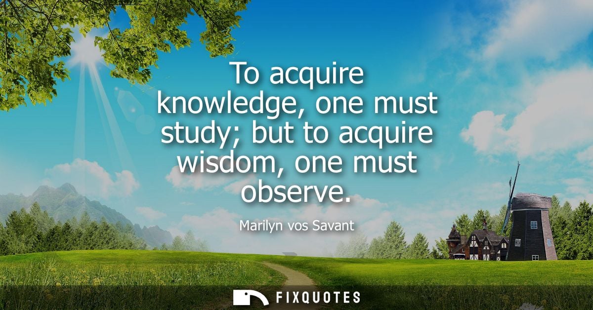 To acquire knowledge, one must study but to acquire wisdom, one must observe