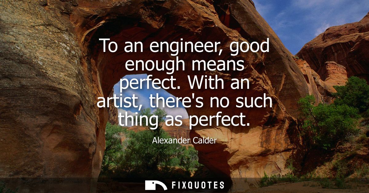 To an engineer, good enough means perfect. With an artist, theres no such thing as perfect