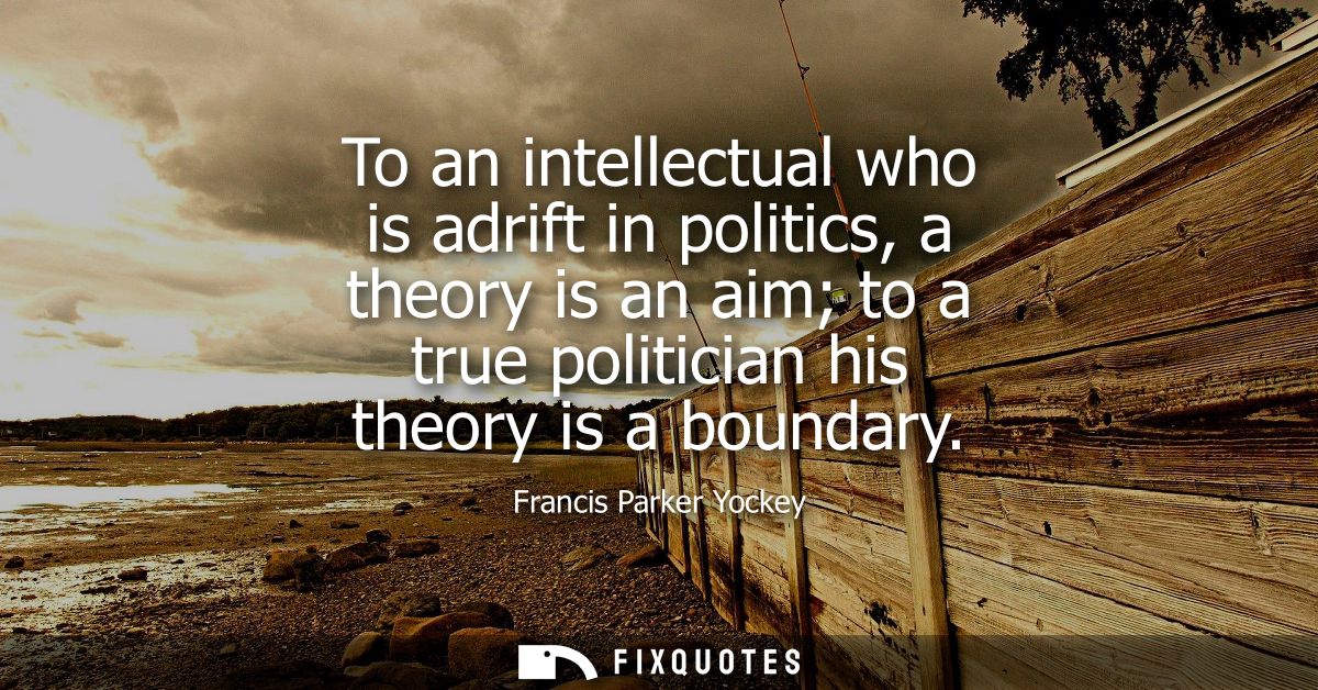 To an intellectual who is adrift in politics, a theory is an aim to a true politician his theory is a boundary