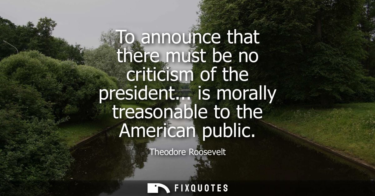 To announce that there must be no criticism of the president... is morally treasonable to the American public