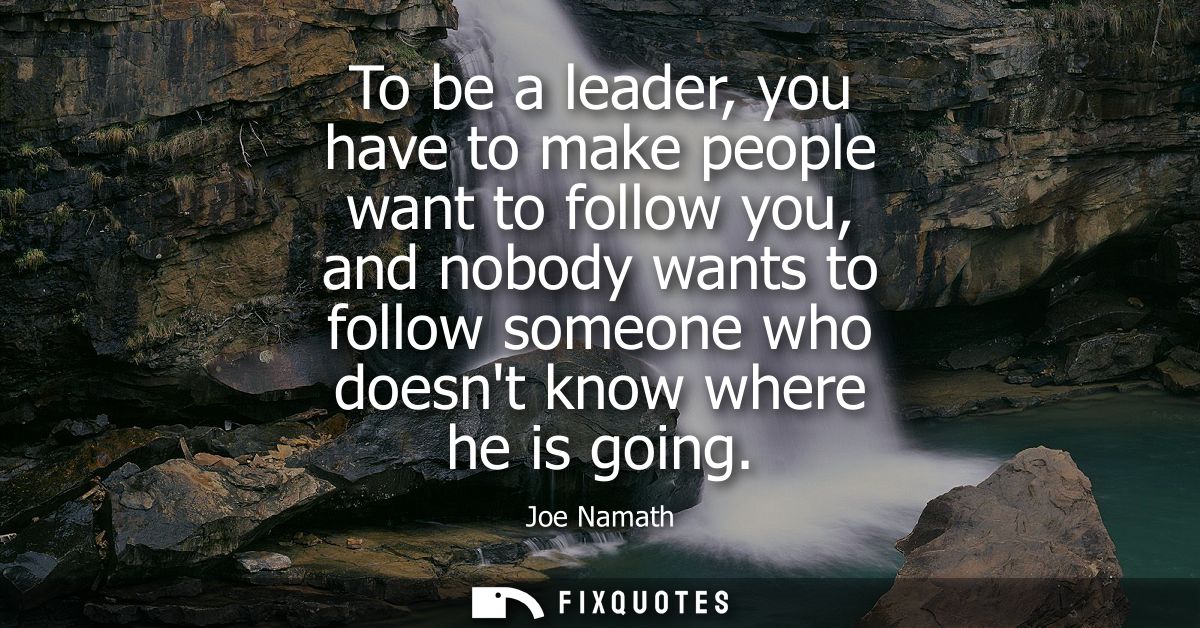 To be a leader, you have to make people want to follow you, and nobody wants to follow someone who doesnt know where he 