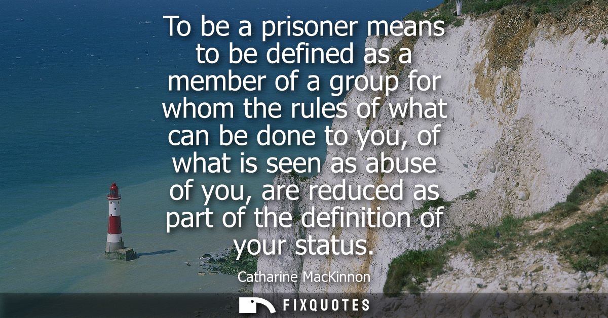 To be a prisoner means to be defined as a member of a group for whom the rules of what can be done to you, of what is se