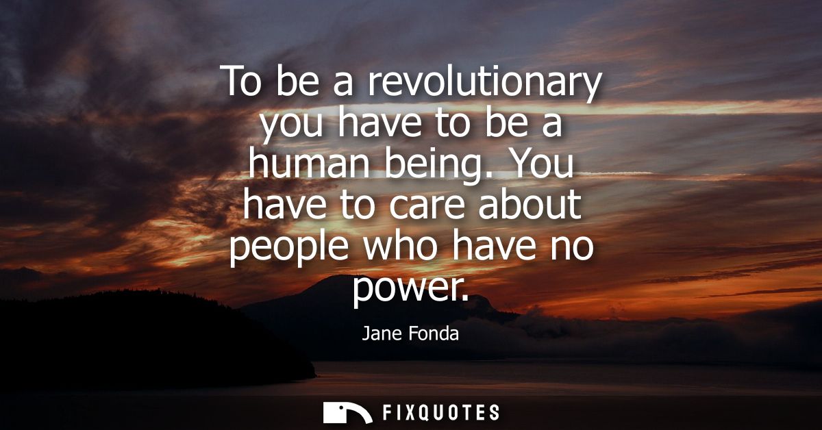 To be a revolutionary you have to be a human being. You have to care about people who have no power