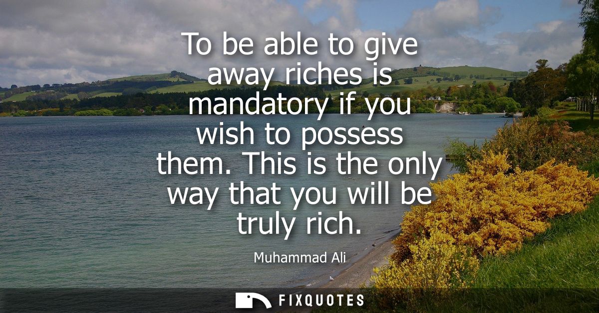 To be able to give away riches is mandatory if you wish to possess them. This is the only way that you will be truly ric