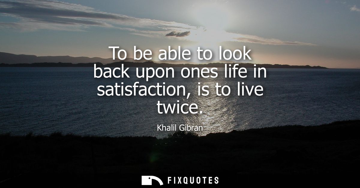 To be able to look back upon ones life in satisfaction, is to live twice
