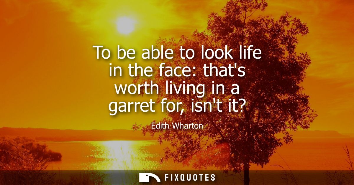 To be able to look life in the face: thats worth living in a garret for, isnt it?