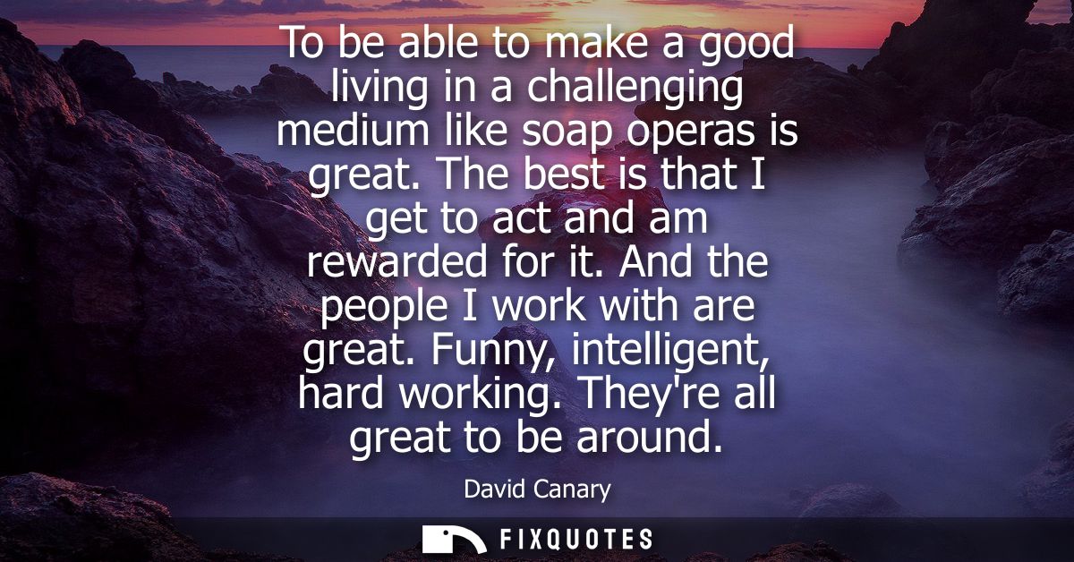 To be able to make a good living in a challenging medium like soap operas is great. The best is that I get to act and am