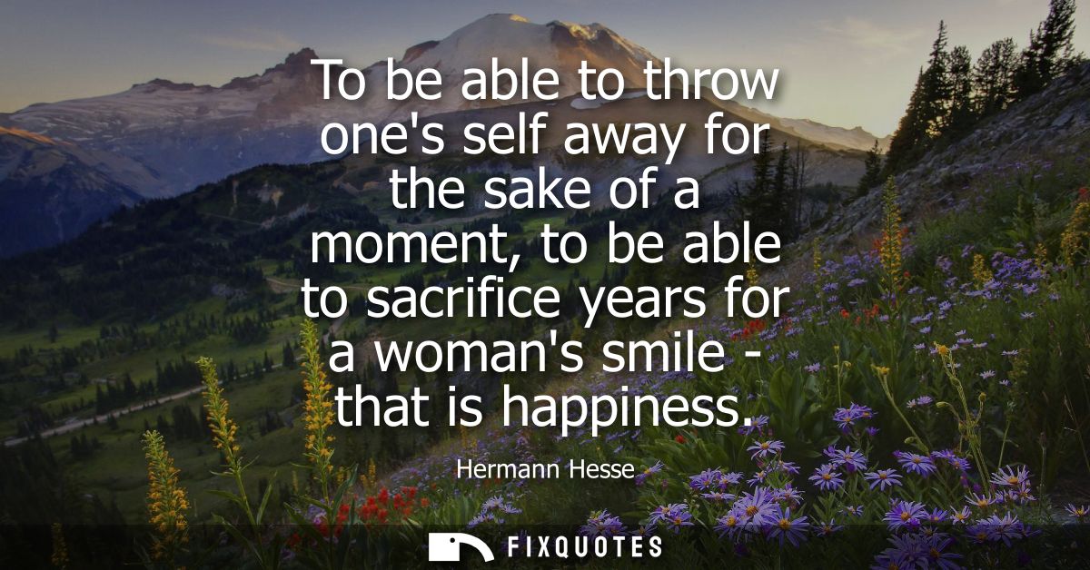 To be able to throw ones self away for the sake of a moment, to be able to sacrifice years for a womans smile - that is 