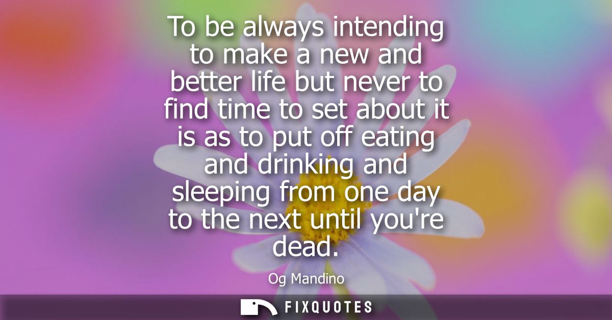 To be always intending to make a new and better life but never to find time to set about it is as to put off eating and 