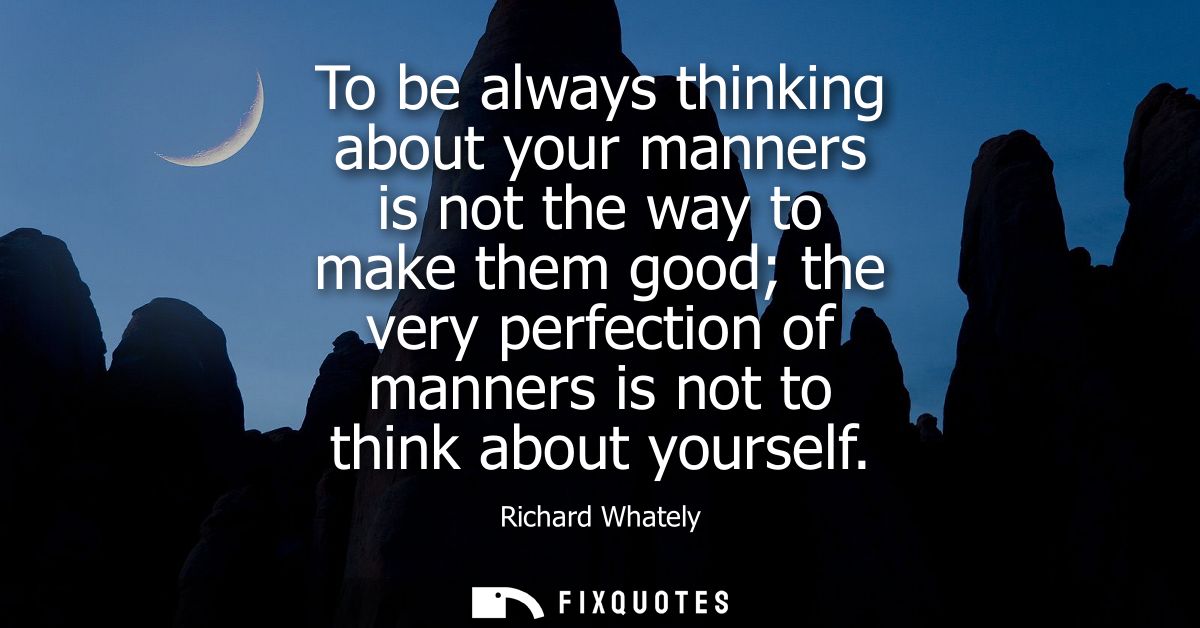 To be always thinking about your manners is not the way to make them good the very perfection of manners is not to think