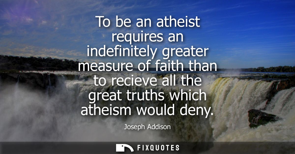 To be an atheist requires an indefinitely greater measure of faith than to recieve all the great truths which atheism wo