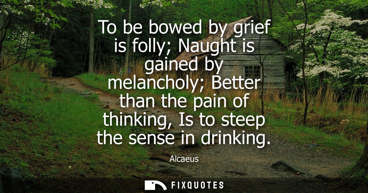 To be bowed by grief is folly Naught is gained by melancholy Better than the pain of thinking, Is to steep the sense in 