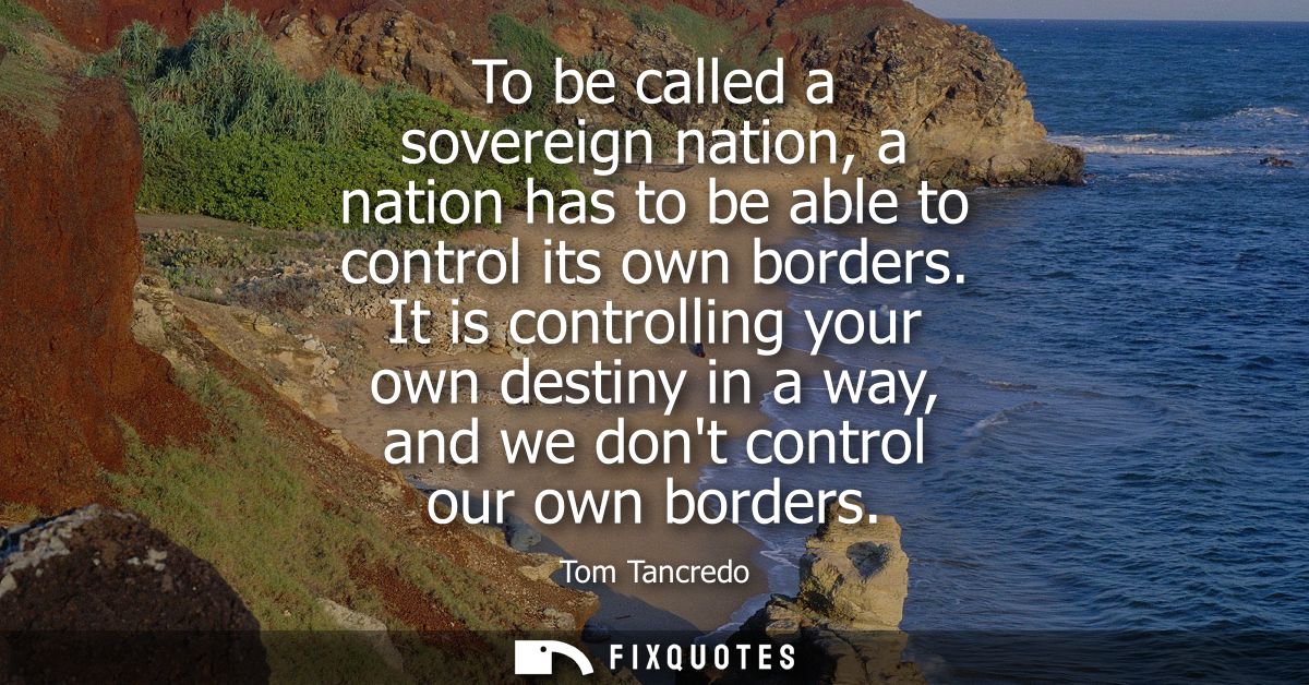 To be called a sovereign nation, a nation has to be able to control its own borders. It is controlling your own destiny 
