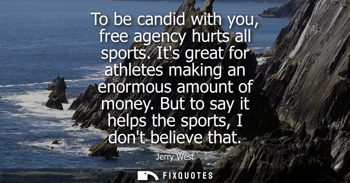 To be candid with you, free agency hurts all sports. Its great for athletes making an enormous amount of money.