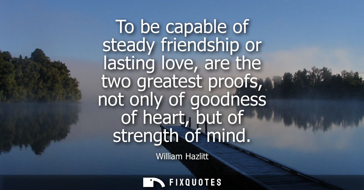 To be capable of steady friendship or lasting love, are the two greatest proofs, not only of goodness of heart, but of s